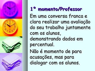 1º momento/Professor1º momento/Professor
Em uma conversa franca eEm uma conversa franca e
clara realizar uma avaliaçãoclara realizar uma avaliação
do seu trabalho juntamentedo seu trabalho juntamente
com os alunos,com os alunos,
demonstrando dados emdemonstrando dados em
percentual.percentual.
Não é momento de paraNão é momento de para
acusações, mas paraacusações, mas para
dialogar com os alunos.dialogar com os alunos.
 