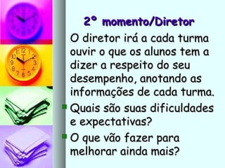 2º momento/Diretor2º momento/Diretor
O diretor irá a cada turmaO diretor irá a cada turma
ouvir o que os alunos tem aouvir o que os alunos tem a
dizer a respeito do seudizer a respeito do seu
desempenho, anotando asdesempenho, anotando as
informações de cada turma.informações de cada turma.
 Quais são suas dificuldadesQuais são suas dificuldades
e expectativas?e expectativas?
 O que vão fazer paraO que vão fazer para
melhorar ainda mais?melhorar ainda mais?
 