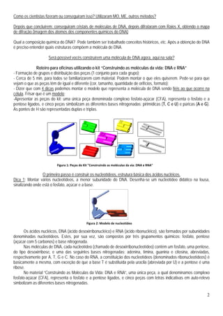 2
Figura 1: Peças do Kit "Construindo as moléculas da via: DNA e RNA"
Como os cientistas fizeram ou conseguiram isso? Utilizaram MO, ME, outros métodos?
Depois que concluírem: conseguiram cristais de moléculas de DNA, depois difrataram com Raios X, obtendo o mapa
de difração (imagem dos átomos dos componentes químicos do DNA)
Qual a composição química do DNA? Pode também ser trabalhado conceitos históricos, etc. Após a obtenção do DNA
é preciso entender quais estruturas compõem a molécula de DNA.
Será possível vocês construírem uma molécula de DNA agora, aqui na sala?
Roteiro para oficinas utilizando o kit “Construindo as moléculas da vida: DNA e RNA”
- Formação de grupos e distribuição das peças (1 conjunto para cada grupo);
- Cerca de 5 min. para todos se familiarizarem com material. Podem montar o que eles quiserem. Pede-se para que
vejam o que as peças têm de igual e diferente (cor, tamanho, quantidade de orifícios, formato);
- Dizer que com 4 dicas podemos montar o modelo que representa a molécula de DNA sendo fiéis ao que ocorre na
célula. Frisar que é um modelo;
-Apresentar as peças do kit: uma única peça denominada complexo fosfato-açúcar (CFA), representa o fosfato e a
pentose ligados, e cinco peças simbolizam as diferentes bases nitrogenadas: pirimídicas (T, C e U) e púricas (A e G).
As pontes de H são representadas duplas e triplas.
O primeiro passo é construir os nucleotídeos, estrutura básica dos ácidos nucléicos.
Dica 1: Montar vários nucleotídeos, a menor subunidade do DNA. Desenha-se um nucleotídeo didático na lousa,
sinalizando onde está o fosfato, açúcar e a base.
Os ácidos nucléicos, DNA (ácido desoxirribonucléico) e RNA (ácido ribonucléico), são formados por subunidades
denominadas nucleotídeos. Estes, por sua vez, são compostos por três grupamentos químicos: fosfato, pentose
(açúcar com 5 carbonos) e base nitrogenada.
Nas moléculas de DNA, cada nucleotídeo (chamado de desoxirribonucleotídeo) contém um fosfato, uma pentose,
do tipo desoxirribose, e uma das seguintes bases nitrogenadas: adenina, timina, guanina e citosina, abreviadas,
respectivamente por A, T, G e C. No caso do RNA, a constituição dos nucleotídeos (denominados ribonucleotídeos) é
basicamente a mesma, com exceção de que a base T é substituída pela uracila (abreviada por U) e a pentose é uma
ribose.
No material “Construindo as Moléculas da Vida: DNA e RNA”, uma única peça, a qual denominamos complexo
fosfato-açúcar (CFA), representa o fosfato e a pentose ligados, e cinco peças com letras indicativas em auto-relevo
simbolizam as diferentes bases nitrogenadas.
Figura 2: Modelo de nucleotídeo
 