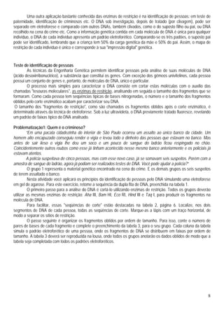 8
Uma outra aplicação bastante conhecida das enzimas de restrição é na identificação de pessoas: em teste de
paternidade, identificação de criminosos etc. O DNA sob investigação, depois de tratado (por clivagem), pode ser
separado em eletroforese e comparado com outros DNAs, também clivados, como o do suposto filho ou pai, ou DNA
recolhido na cena do crime etc. Como a informação genética contida em cada molécula de DNA é única para qualquer
indivíduo, o DNA de cada indivíduo apresenta um padrão eletroforético. Comparando-se os três padões, o suposto pai
pode ser identificado, lembrando que a criança tem 50% da carga genética da mãe e 50% do pai. Assim, o mapa de
restrição de cada indivíduo é único e corresponde à sua "impressão digital" genética.
Teste de identificação de pessoas
As técnicas da Engenharia Genética permitem identificar pessoas pela análise de suas moléculas de DNA
(ácido desoxirribonucléico), a substância que constitui os genes. Com exceção dos gêmeos univitelinos, cada pessoa
possui um conjunto de genes e, portanto, de moléculas de DNA, único e particular.
O processo mais simples para caracterizar o DNA consiste em cortar estas moléculas com o auxílio das
chamadas "tesouras moleculares", as enzimas de restrição, analisando em seguida o tamanho dos fragmentos que se
formaram. Como cada pessoa tem seqüências típicas de bases nitrogenadas, o número e o tamanho dos fragmentos
obtidos pelo corte enzimático acabam por caracterizar seu DNA.
O tamanho dos "fragmentos de restrição", como são chamados os fragmentos obtidos após o corte enzimático, é
determinado através da técnica de eletroforese. Sob a luz ultravioleta, o DNA previamente tratado fluoresce, revelando
um padrão de faixas típico do DNA analisado.
Problematização1: Quem é o criminoso?
“Em uma pacata cidadezinha do interior de São Paulo ocorreu um assalto ao único banco da cidade. Um
homem alto encapuzado conseguiu render o vigia e levou todo o dinheiro das pessoas que estavam no banco. Mas
antes de sair ileso o vigia lhe deu um soco e um pouco de sangue do ladrão ficou respingado no chão.
Coincidentemente outros roubos como esse já tinham acontecido nesse mesmo banco anteriormente e os policiais já
estavam atentos.
A polícia suspeitava de cinco pessoas, mas com esse novo caso, já se somavam seis suspeitos. Porém com a
amostra de sangue do ladrão, agora já podiam ser realizados testes de DNA. Você pode ajudar a polícia?”
O grupo 1 representa o material genético encontrado na cena do crime. E os demais grupos os seis suspeitos
de terem assaltado o banco.
Nesta atividade você aplicará os princípios da identificação de pessoas pelo DNA simulando uma eletroforese
em gel de agarose. Para este exercício, retome a sequência da dupla fita de DNA, preenchida na tabela 1.
O primeiro passo para a análise do DNA é cortá-lo utilizando enzimas de restrição. Todos os grupos deverão
utilizar as mesmas enzimas de restrição: Aha III, Bam HI, Eco RI, Hind III e Taq I, para produzir os fragmentos na
molécula de DNA.
Para facilitar, essas "seqüências de corte" estão destacadas na tabela 2, página 6. Localize, nos dois
segmentos de DNA de cada pessoa, todas as seqüências de corte. Marque-as a lápis com um traço horizontal, de
modo a separar os sítios de restrição.
O passo seguinte é organizar os fragmentos obtidos por ordem de tamanho. Para isso, conte o número de
pares de bases de cada fragmento e complete o preenchimento da tabela 3, para o seu grupo. Cada coluna da tabela
simula o padrão eletroforético de uma pessoa, onde os fragmentos de DNA se distribuem em faixas por ordem de
tamanho. A tabela 3 deverá ser reproduzida na lousa, onde todos os grupos anotarão os dados obtidos de modo que a
tabela seja completada com todos os padrões eletroforéticos.
 