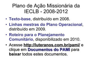 Plano de Ação Missionária da IECLB - 2008-2012 Texto-base , distribuído em 2008. Linhas mestras do Plano Operacional , distribuído em 2009. Roteiro para o Planejamento Comunitário , disponibilizado em 2010. Acesse  http://luteranos.com.br/pami/  e clique em  Documentos do PAMI  para  baixar  todos estes documentos. 
