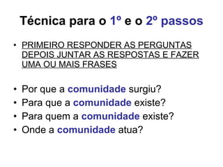 Técnica para o  1º  e o  2º passos PRIMEIRO RESPONDER AS PERGUNTAS DEPOIS JUNTAR AS RESPOSTAS E FAZER UMA OU MAIS FRASES Por que a  comunidade  surgiu?  Para que a  comunidade  existe? Para quem a  comunidade  existe? Onde a  comunidade  atua? 