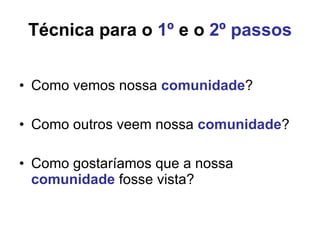 Técnica para o  1º  e o  2º passos Como vemos nossa  comunidade ? Como outros veem nossa  comunidade ? Como gostaríamos que a nossa  comunidade  fosse vista? 