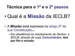 Técnica para o  1º  e o  2º passos Qual é a  Missão  da IECLB? A  Missão   está expressa no  artigo 3º da sua Constituição ...   Em obediência ao mandamento do Senhor, a IECLB, através de suas  Comunidades ,  tem por fim e missão : 