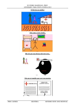 EE PEDRO MADÓGLIO, PROF.
ATIVIDADE PARA FESTA JUNINA-2013
PROF. GOMES HISTÓRIA ROTEIRO-XOTE DAS MENINAS
O Pai leva no médico
Não come e nem estuda...
Mas diz que sua doença não tem cura...
Não um só remédio que cure essa menina
 