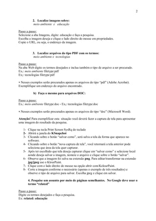 2

           2. Localize imagens sobre:
           meio ambiente e educação

Passo a passo:
Selecione a aba Imagens, digite: educação e faça a pesquisa.
Escolha a imagem deseja e clique o lado direito do mouse em propriedades.
Copie o URL, ou seja, o endereço da imagem.


           3. Localize arquivos do tipo PDF com os termos:
           meio ambiente e tecnologias

Passo a passo:
Na aba Web digite os termos desejados e inclua também o tipo de arquivo a ser procurado.
Ex1: meio ambiente filetype:pdf
Ex2: tecnologias filetype:pdf

 Nesses exemplos serão procurados apenas os arquivos do tipo “pdf” (Adobe Acrobat).
Exemplifique um endereço do arquivo encontrado.

           b) Faça o mesmo para arquivos DOC:

Passo a passo:
Ex1: meio ambiente filetype:doc - Ex2: tecnologias filetype:doc

 Nesses exemplos serão procurados apenas os arquivos do tipo “doc” (Microsoft Word).

Atenção! Para exemplificar esta situação você deverá fazer a captura de tela para apresentar
uma imagem do resultado da pesquisa.

   1- Clique na tecla Print Screen SysRq do teclado
   2- Abrirá a janela do KSnapchot
   3- Clicando sobre o botão “salvar como”, será salva a tela da forma que aparece no
      software.
   4- Clicando sobre o botão “nova captura de tela”, você retornará a tela anterior pode
      seleciona que área da tela quer capturar.
   5- Após ter escolhido que tela deseja capturar clique em “salvar como” e selecione local
      aonde deseja salvar a imagem, nomeie o arquivo e clique sobre o botão “salvar”.
   6- Observe que a imagem foi salva na extensão png. Para editar/transformar na extensão
      jpg/jpeg use o KlourPaint.
   7- Clique com o lado direito do mouse na opção abrir com/KolourPaint.
   8- Corte a imagem conforme o necessário (apenas o exemplo de três resultados) e
      observe o tipo de arquivo para salvar. Escolha jpeg e clique em salvar.

       4. Pesquise um assunto por meio de páginas semelhantes. No Google deve usar o
       termo “related”

Passo a passo:
Digite os termos desejados e faça a pesquisa.
Ex: related: educação
 