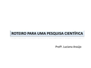 ROTEIRO PARA UMA PESQUISA CIENTÍFICA
Profª. Luciana Araújo
 