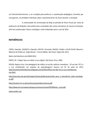 um formulário/entrevista, a ser corrigido pelo professor e coordenação pedagógica, havendo, por
conseguinte, um feedback individual sobre o aproveitamento do aluno durante a atividade.
A continuidade da alimentação do Blog no período de férias ficará por conta da
professora de Redação e dos professores convidados (das outras disciplinas da mesma instituição,
além da coordenação). Novas estratégias serão elaboradas para o ano de 2014.
REFERÊNCIAS
LOPES, Eduardo, CALBUCCI, Eduardo, COUTO, Fernando, SAVIOLI, Platão e SILVA FILHO, Maurício.
Material do Professor: Anglo Bienal – Ensino Médio. São Paulo: Anglo S/A, 2011.
Matriz de Referência do ENEM 2013.
PINTO, M. J. Blogs! Seja um editor na era digital. São Paulo: Érica, 2002.
SOUSA, Regina Lúcia. Uso pedagógico de mídias na escola: práticas inovadoras. (O uso das TIC’s e
a sua contribuição nos projetos de aprendizagem.) Acesso em 07 de julho de 2013:
http://sostenesalmeidasousa.blogspot.com.br/2011/05/o-uso-das-tics-e-sua-contribuicao-
nos.html.
http://tvescola.mec.gov.br/images/stories/publicacoes/salto_para_o_futuro/livro_salto_tecnologi
as.pdf
http://nautilus.fis.uc.pt/cec/teses/joana/docs/revisao.pdf
http://www.oei.es/congresolenguas/comunicacionesPDF/Moraes_Luiza.pdf
www.tumblr.com
 