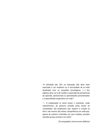 “A utilização das TICs na educação não deve estar
associada a um modismo ou à necessidade de se estar
atualizado com as inovações tecnológicas. (...) Seu
objetivo deve ser o de mediar a expressão do pensamento
do aprendiz, favorecendo os aprendizados personalizados
e o aprendizado cooperativo em rede”.
“... A colaboração se torna visível e constante, vinda
naturalmente, do parceiro sentado junto, frente ao
computador, dos professores que seguem a criação na
tela e até mesmo dos outros companheiros em volta que,
apesar de estarem entretidos em suas criações, prestam
atenção ao que acontece em volta”.
(O computador como recurso didático)
 
