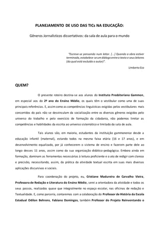 PLANEJAMENTO DE USO DAS TICs NA EDUCAÇÃO:
Gêneros Jornalísticos dissertativos: da sala de aula para o mundo
“Escreve-se pensando num leitor. [...] Quando a obra estiver
terminada,estabelece-seumdiálogo entreo texto e seus leitores
(do qual está excluído o autor)”.
Umberto Eco
QUEM?
O presente roteiro destina-se aos alunos do Instituto Presbiteriano Gammon,
em especial aos do 2º ano do Ensino Médio, os quais têm o vestibular como uma de suas
principais referências. E, assimcomo as competências linguísticas exigidas pelos vestibulares mais
concorridos do país não se desvinculam da socialização entre os diversos gêneros exigidos pelo
universo do trabalho e pelo exercício de formação da cidadania, não podemos limitar as
competências e habilidades da escrita ao universo sistemático e limitado da sala de aula.
Tais alunos são, em maioria, estudantes da instituição gammonense desde a
educação infantil (maternal), estando todos na mesma faixa etária (16 e 17 anos), e em
desenvolvimento equalizado, por já conhecerem o sistema de ensino e fazerem parte dele ao
longo desses 11 anos, assim como da sua organização didático-pedagógica. Embora ainda em
formação, dominam as ferramentas necessárias à leitura proficiente e o ato de redigir com clareza
e precisão, necessitando, assim, da prática da atividade textual escrita em suas mais diversas
aplicações discursivas e sociais.
Para coordenação do projeto, eu, Cristiane Madureira de Carvalho Vieira,
Professora de Redação e Literatura do Ensino Médio, serei a orientadora da atividade e todos os
seus passos, realizados quase que integralmente no espaço escolar, nas oficinas de redação e
Textualidade. E, como parceria, contaremos com a colaboração do Professor de História da Escola
Estadual Odilon Behrens, Fabiano Domingos, também Professor do Projeto Reinventando o
 