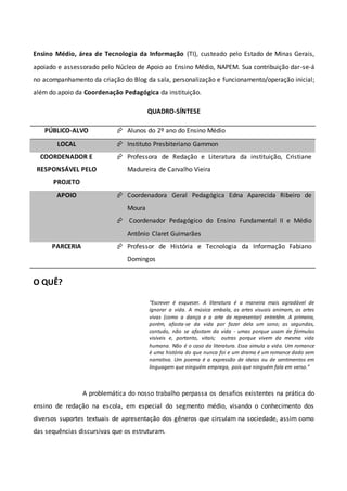 Ensino Médio, área de Tecnologia da Informação (TI), custeado pelo Estado de Minas Gerais,
apoiado e assessorado pelo Núcleo de Apoio ao Ensino Médio, NAPEM. Sua contribuição dar-se-á
no acompanhamento da criação do Blog da sala, personalização e funcionamento/operação inicial;
além do apoio da Coordenação Pedagógica da instituição.
QUADRO-SÍNTESE
PÚBLICO-ALVO  Alunos do 2º ano do Ensino Médio
LOCAL  Instituto Presbiteriano Gammon
COORDENADOR E
RESPONSÁVEL PELO
PROJETO
 Professora de Redação e Literatura da instituição, Cristiane
Madureira de Carvalho Vieira
APOIO  Coordenadora Geral Pedagógica Edna Aparecida Ribeiro de
Moura
 Coordenador Pedagógico do Ensino Fundamental II e Médio
Antônio Claret Guimarães
PARCERIA  Professor de História e Tecnologia da Informação Fabiano
Domingos
O QUÊ?
“Escrever é esquecer. A literatura é a maneira mais agradável de
ignorar a vida. A música embala, as artes visuais animam, as artes
vivas (como a dança e a arte de representar) entretêm. A primeira,
porém, afasta-se da vida por fazer dela um sono; as segundas,
contudo, não se afastam da vida - umas porque usam de fórmulas
visíveis e, portanto, vitais; outras porque vivem da mesma vida
humana. Não é o caso da literatura. Essa simula a vida. Um romance
é uma história do que nunca foi e um drama é um romance dado sem
narrativa. Um poema é a expressão de ideias ou de sentimentos em
linguagem que ninguém emprega, pois que ninguém fala em verso.”
A problemática do nosso trabalho perpassa os desafios existentes na prática do
ensino de redação na escola, em especial do segmento médio, visando o conhecimento dos
diversos suportes textuais de apresentação dos gêneros que circulam na sociedade, assim como
das sequências discursivas que os estruturam.
 