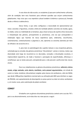 A esta altura da vida escolar, os estudantes já possuem conhecimento suficiente,
além de condições bem mais favoráveis para enfrentar questões que exijam conhecimentos
globalizantes. Haja vista que o seu repertório cultural também é dinâmico e processual, formado
desde a infância à adolescência.
Dessa forma, o que antes configurava a necessidade de operacionalizar por
meios concretos e figurativos, criando o efeito de realidade (flashes concretos do mundo), agora,
no médio, soma-se a habilidade de se tematizar, peça-chave na busca do espírito crítico necessário
à interpretação dos gêneros, principalmente os jornalísticos, uma vez que correspondem à
elaboração lógica que fazemos de nossa experiência (pois, ordenamos, classificamos,
sistematizamos, contextualizamos e julgamos) e, daí, operamos os conceitos abstratos por meio
da reflexão e do raciocínio em si.
E, para mais na aprendizagem dos suportes textuais e seus respectivos gêneros,
salientado aqui os oriundos dos gêneros jornalísticos “dissertativos”, jornais e revistas, textos cuja
diversidade está longe de resumirem-se às descrições, narrações e dissertações escolares, é
imprescindível expandi-los, de modo a favorecer a percepção de especificidades, diferenças e
semelhanças que os textos possuem, extrapolando para a vida pessoal e profissional dos nossos
alunos.
Para isso, trabalharemos os gêneros dissertativos jornalísticos: editorial, crônica
ensaio, artigo assinado, carta aberta, manifesto, carta pessoal argumentativa, em virtude de
serem os textos temáticos (dissertativos) exigidos pelas bancas de vestibulares, além do ENEM,
que desde 1998 ganhou importância nacional pela sua utilização pelo MEC para distribuir as vagas
do PROUNI, com aproveitamento do desempenho na prova parcial ou total em vários vestibulares
e, em muitos casos, pela substituição do próprio vestibular.
COMO?
O trabalho com os gêneros dissertativos jornalísticos contará com o uso das TIC’s
para o seu desenvolvimento, assim descritos nos nove passos a seguir:
 
