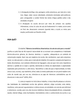 2. A divulgação do Blog e das postagens serão extraclasse, por meio de e-mail,
msn, Skype, redes sociais (facebook), entretanto orientadas pelo professor,
para salvaguardar o caráter formal dos textos (língua padrão culta) e das
atividades em geral.
3. A divulgação na escola dar-se-á por meio de cartazes nos quadros
informativos, visitas às salas de aula do fundamental II e médio, assim como
no final das devocionais semanais (quando toda a escola se reúne para
oração, justificando sua filosofia cristã).
POR QUÊ?
O trabalho “Gêneros Jornalísticos dissertativos: da sala de aula para o mundo”
justifica-se pelo fato da tão especial necessidade de se escrever com competência e habilidade
técnico-discursiva gêneros de diversos domínios e suportes, adequando-os ao contexto de
comunicação exigido. Quer seja por exigência da escola, dos vestibulares, quer pela conjuntura
social, na vida pessoal e, ainda, para o mercado de trabalho. Em especial, o projeto privilegiará os
textos dissertativos, num contexto referencial da linguagem, uma vez que é de suma importância
dominar a aptidão de se expor a opinião, dominando os efeitos de objetividade e subjetividade
explorados pelo jornalismo. E, além disso, “desmitificar a ideia de que a imparcialidade, na mídia
(nesse caso, escrita), seja totalitária; afinal, todos os textos publicados em um jornal expõem uma
visão de mundo que, por sua vez, relaciona-se ao jogo de interesses contraditórios que dá
dinamismo à vida social” LOPES, 2011.
E, como já exposto no início desse trabalho, o nosso desafio perpassa o alcance
das habilidades da modalidade escrita dos gêneros editorial, artigo assinado, carta aberta,
manifesto, carta pessoal argumentativa e crônica ensaio, em atividades em sala de aula (oficinas)
e extraclasse, usando, para isso, dos recursos midiáticos: blocos de produção oficiais, computador
(word), internet (Blog), como facilitadores intermediários entre o conhecimento da escrita e sua
 