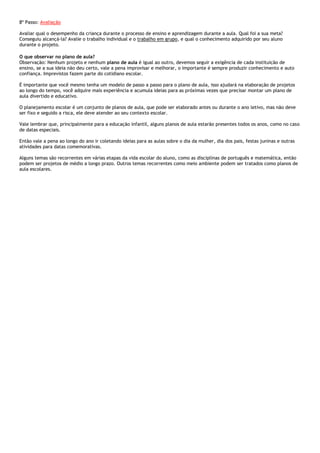 8º Passo: Avaliação
Avaliar qual o desempenho da criança durante o processo de ensino e aprendizagem durante a aula. Qual foi a sua meta?
Conseguiu alcançá-la? Avalie o trabalho individual e o trabalho em grupo, e qual o conhecimento adquirido por seu aluno
durante o projeto.
O que observar no plano de aula?
Observação: Nenhum projeto e nenhum plano de aula é igual ao outro, devemos seguir a exigência de cada instituição de
ensino, se a sua ideia não deu certo, vale a pena improvisar e melhorar, o importante é sempre produzir conhecimento e auto
confiança. Imprevistos fazem parte do cotidiano escolar.
É importante que você mesmo tenha um modelo de passo a passo para o plano de aula, isso ajudará na elaboração de projetos
ao longo do tempo, você adquire mais experiência e acumula ideias para as próximas vezes que precisar montar um plano de
aula divertido e educativo.
O planejamento escolar é um conjunto de planos de aula, que pode ser elaborado antes ou durante o ano letivo, mas não deve
ser fixo e seguido a risca, ele deve atender ao seu contexto escolar.
Vale lembrar que, principalmente para a educação infantil, alguns planos de aula estarão presentes todos os anos, como no caso
de datas especiais.
Então vale a pena ao longo do ano ir coletando ideias para as aulas sobre o dia da mulher, dia dos pais, festas juninas e outras
atividades para datas comemorativas.
Alguns temas são recorrentes em várias etapas da vida escolar do aluno, como as disciplinas de português e matemática, então
podem ser projetos de médio a longo prazo. Outros temas recorrentes como meio ambiente podem ser tratados como planos de
aula escolares.

 