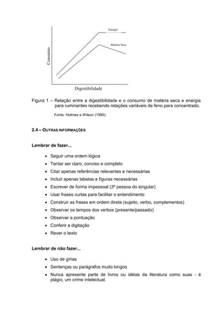 Figura 1 – Relação entre a digestibilidade e o consumo de matéria seca e energia
para ruminantes recebendo relações variáveis de feno para concentrado.
Fonte: Holmes e Wilson (1990).
2.4 – OUTRAS INFORMAÇÕES
Lembrar de fazer...
 Seguir uma ordem lógica
 Tentar ser claro, conciso e completo
 Citar apenas referências relevantes e necessárias
 Incluir apenas tabelas e figuras necessárias
 Escrever de forma impessoal (3ª pessoa do singular)
 Usar frases curtas para facilitar o entendimento
 Construir as frases em ordem direta (sujeito, verbo, complementos)
 Observar os tempos dos verbos (presente/passado)
 Observar a pontuação
 Conferir a digitação
 Rever o texto
Lembrar de não fazer...
 Uso de gírias
 Sentenças ou parágrafos muito longos
 Nunca apresente parte de livros ou idéias da literatura como suas - é
plágio, um crime intelectual.
Consumo
Digestibilidade
Energia
Matéria Seca
 