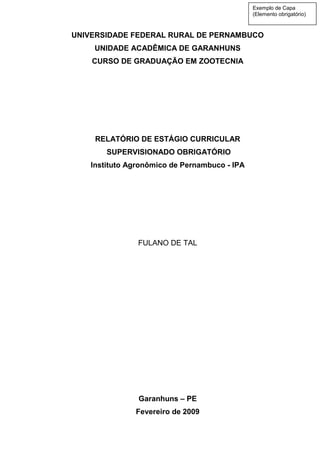 UNIVERSIDADE FEDERAL RURAL DE PERNAMBUCO
UNIDADE ACADÊMICA DE GARANHUNS
CURSO DE GRADUAÇÃO EM ZOOTECNIA
RELATÓRIO DE ESTÁGIO CURRICULAR
SUPERVISIONADO OBRIGATÓRIO
Instituto Agronômico de Pernambuco - IPA
FULANO DE TAL
Garanhuns – PE
Fevereiro de 2009
Exemplo de Capa
(Elemento obrigatório)
 