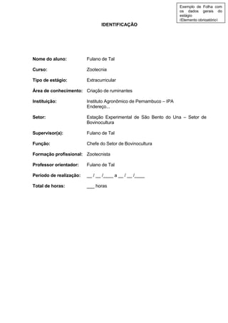 IDENTIFICAÇÃO
Nome do aluno: Fulano de Tal
Curso: Zootecnia
Tipo de estágio: Extracurricular
Área de conhecimento: Criação de ruminantes
Instituição: Instituto Agronômico de Pernambuco – IPA
Endereço...
Setor: Estação Experimental de São Bento do Una – Setor de
Bovinocultura
Supervisor(a): Fulano de Tal
Função: Chefe do Setor de Bovinocultura
Formação profissional: Zootecnista
Professor orientador: Fulano de Tal
Período de realização: __ / __ /____ a __ / __ /____
Total de horas: ___ horas
Exemplo de Folha com
os dados gerais do
estágio
(Elemento obrigatório)
 