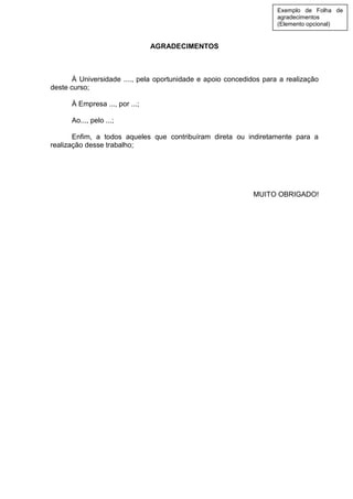 AGRADECIMENTOS
À Universidade ...., pela oportunidade e apoio concedidos para a realização
deste curso;
À Empresa ..., por ...;
Ao..., pelo ...;
Enfim, a todos aqueles que contribuíram direta ou indiretamente para a
realização desse trabalho;
MUITO OBRIGADO!
Exemplo de Folha de
agradecimentos
(Elemento opcional)
 