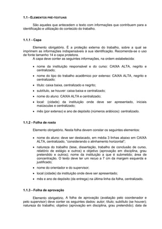 1.1 - ELEMENTOS PRÉ-TEXTUAIS
São aqueles que antecedem o texto com informações que contribuem para a
identificação e utilização do conteúdo do trabalho.
1.1.1 - Capa
Elemento obrigatório. É a proteção externa do trabalho, sobre a qual se
imprimem as informações indispensáveis à sua identificação. Recomenda-se o uso
de fonte tamanho 14 e capa protetora.
A capa deve conter as seguintes informações, na ordem estabelecida:
 nome da instituição responsável e do curso: CAIXA ALTA, negrito e
centralizado;
 nome do tipo do trabalho acadêmico por extenso: CAIXA ALTA, negrito e
centralizado;
 título: caixa baixa, centralizado e negrito;
 subtítulo, se houver: caixa baixa e centralizado;
 nome do aluno: CAIXA ALTA e centralizado;
 local: (cidade) da instituição onde deve ser apresentado, iniciais
maiúsculas e centralizado;
 mês (por extenso) e ano de depósito (números arábicos): centralizado.
1.1.2 - Folha de rosto
Elemento obrigatório. Nesta folha devem constar os seguintes elementos:
 nome do aluno: deve ser destacado, em média 3 linhas abaixo em CAIXA
ALTA, centralizado, “considerando o alinhamento horizontal”;
 natureza do trabalho (tese, dissertação, trabalho de conclusão de curso,
relatório de estágio e outros) e objetivo (aprovação em disciplina, grau
pretendido e outros); nome da instituição a que é submetido; área de
concentração. O texto deve ter um recuo a 7 cm da margem esquerda e
justificado;
 nome do orientador e do supervisor;
 local (cidade) da instituição onde deve ser apresentado;
 mês e ano de depósito (da entrega) na última linha da folha, centralizado.
1.1.3 - Folha de aprovação
Elemento obrigatório. A folha de aprovação (avaliação pelo coordenador e
pelo supervisor) deve conter os seguintes dados: autor; título; subtítulo (se houver);
natureza do trabalho; objetivo (aprovação em disciplina, grau pretendido); data de
 