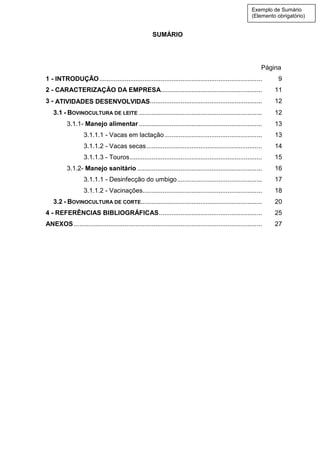 SUMÁRIO
Página
1 - INTRODUÇÃO.......................................................................................... 9
2 - CARACTERIZAÇÃO DA EMPRESA........................................................ 11
3 - ATIVIDADES DESENVOLVIDAS.............................................................. 12
3.1 - BOVINOCULTURA DE LEITE .................................................................... 12
3.1.1- Manejo alimentar .................................................................... 13
3.1.1.1 - Vacas em lactação...................................................... 13
3.1.1.2 - Vacas secas................................................................ 14
3.1.1.3 - Touros......................................................................... 15
3.1.2- Manejo sanitário ..................................................................... 16
3.1.1.1 - Desinfecção do umbigo............................................... 17
3.1.1.2 - Vacinações.................................................................. 18
3.2 - BOVINOCULTURA DE CORTE................................................................... 20
4 - REFERÊNCIAS BIBLIOGRÁFICAS......................................................... 25
ANEXOS ........................................................................................................ 27
Exemplo de Sumário
(Elemento obrigatório)
 