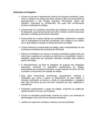 Atribuições do Estagiário
 Cumprir as normas e regulamentos internos da empresa contratante, assim
como os relativos aos programas desta natureza, além de comprometer-se
expressamente a não divulgar quaisquer informações, dados dos
trabalhos, reservados ou confidenciais, dos quais tiver conhecimento
durante a realização do estágio.
 Comprometer-se a participar ativamente dos trabalhos do setor para onde
for designado, procurando executar da melhor maneira e dentro dos prazos
previstos, as tarefas que lhe foram atribuídas.
 Comprometer-se a manter atitudes de cordialidade, acatamento e respeito
com os empregados da empresa concedente, seus colegas e com público
com o qual esteja em contato no desenvolvimento do estágio.
 Cumprir fielmente a programação do estágio, salvo impossibilidade da qual
a empresa contratante será previamente informada.
 Informar de imediato e por escrito à empresa contratante qualquer fato que
interrompa, suspenda ou cancele sua matrícula na universidade, ficando o
estagiário responsável por quaisquer despesas causadas pela ausência
dessa informação.
 O descumprimento, da parte do estagiário, de qualquer das obrigações
assumidas, importará no automático cancelamento do estágio,
desobrigando-se a empresa contratante, a partir daquele momento, de todo
e qualquer compromisso com relação ao estágio.
 Zelar pelos instrumentos, ferramentas, equipamentos, materiais e
instalações que venha a utilizar no desempenho de suas tarefas. A
empresa contratante se reserva o direito de responsabilizar o estagiário
pelo valor dos danos que por ele forem causados por dolo, negligência e
imprudência.
 Freqüentar assiduamente o campo de estágio, cumprindo as exigências
regulamentares do Curso e da Empresa;
 Cumprir as atividades programadas, levando em conta o seu interesse de
aprendizagem, bem como os da empresa contratante;
 Justificar ao supervisor as faltas ou atrasos nas suas atividades.
 