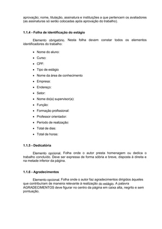 aprovação; nome, titulação, assinatura e instituições a que pertencem os avaliadores
(as assinaturas só serão colocadas após aprovação do trabalho).
1.1.4 - Folha de identificação do estágio
Elemento obrigatório. Nesta folha devem constar todos os elementos
identificadores do trabalho:
 Nome do aluno:
 Curso:
 CPF:
 Tipo de estágio
 Nome da área de conhecimento
 Empresa:
 Endereço:
 Setor:
 Nome do(a) supervisor(a):
 Função:
 Formação profissional:
 Professor orientador:
 Período de realização:
 Total de dias:
 Total de horas:
1.1.5 - Dedicatória
Elemento opcional. Folha onde o autor presta homenagem ou dedica o
trabalho concluído. Deve ser expressa de forma sóbria e breve, disposta à direita e
na metade inferior da página.
1.1.6 - Agradecimentos
Elemento opcional. Folha onde o autor faz agradecimentos dirigidos àqueles
que contribuíram de maneira relevante à realização do estágio. A palavra
AGRADECIMENTOS deve figurar no centro da página em caixa alta, negrito e sem
pontuação.
 