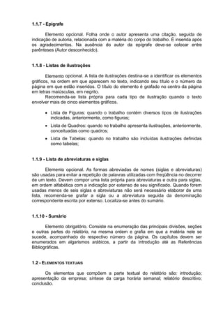 1.1.7 - Epígrafe
Elemento opcional. Folha onde o autor apresenta uma citação, seguida de
indicação de autoria, relacionada com a matéria do corpo do trabalho. É inserida após
os agradecimentos. Na ausência do autor da epígrafe deve-se colocar entre
parênteses (Autor desconhecido).
1.1.8 - Listas de ilustrações
Elemento opcional. A lista de ilustrações destina-se a identificar os elementos
gráficos, na ordem em que aparecem no texto, indicando seu título e o número da
página em que estão inseridos. O título do elemento é grafado no centro da página
em letras maiúsculas, em negrito.
Recomenda-se lista própria para cada tipo de ilustração quando o texto
envolver mais de cinco elementos gráficos.
 Lista de Figuras: quando o trabalho contém diversos tipos de ilustrações
indicadas, anteriormente, como figuras;
 Lista de Quadros: quando no trabalho apresenta ilustrações, anteriormente,
conceituadas como quadros;
 Lista de Tabelas: quando no trabalho são incluídas ilustrações definidas
como tabelas;
1.1.9 - Lista de abreviaturas e siglas
Elemento opcional. As formas abreviadas de nomes (siglas e abreviaturas)
são usadas para evitar a repetição de palavras utilizadas com freqüência no decorrer
de um texto. Devem compor uma lista própria para abreviaturas e outra para siglas,
em ordem alfabética com a indicação por extenso de seu significado. Quando forem
usadas menos de seis siglas e abreviaturas não será necessário elaborar de uma
lista, recomenda-se grafar a sigla ou a abreviatura seguida da denominação
correspondente escrita por extenso. Localiza-se antes do sumário.
1.1.10 - Sumário
Elemento obrigatório. Consiste na enumeração das principais divisões, seções
e outras partes do relatório, na mesma ordem e grafia em que a matéria nele se
sucede, acompanhado do respectivo número da página. Os capítulos devem ser
enumerados em algarismos arábicos, a partir da Introdução até as Referências
Bibliográficas.
1.2 - ELEMENTOS TEXTUAIS
Os elementos que compõem a parte textual do relatório são: introdução;
apresentação da empresa; síntese da carga horária semanal; relatório descritivo;
conclusão.
 