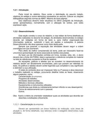 1.2.1 - Introdução
Parte inicial do relatório. Deve conter a delimitação do assunto tratado,
objetivos do estágio e outros elementos necessários ao assunto. Colocar as citações
bibliográficas segundo normas da ABNT. Máximo de duas páginas.
O(s) objetivo(s) deve(m) estar situado(s) no último parágrafo da Introdução,
sendo apresentado(s), normalmente, com a utilização de verbos, pois estes
expressam ação.
1.2.2 - Desenvolvimento
Esta seção constitui o corpo do relatório, e visa relatar de forma detalhada as
atividades realizadas no decorrer do estágio. As atividades desenvolvidas no estágio
deverão ser redigidas em forma de texto e, para melhor organização das
informações, pode-se subdividir o texto em seções e subseções. A palavra
Desenvolvimento não deve aparecer como título desta parte.
Sempre que possível, a exposição das atividades devem seguir a ordem
cronológica em que ocorreram.
Para efeito de melhor compreensão do tema, pode ser necessário fazer-se
uma breve apresentação da teoria associada às tarefas executadas.
Ao fazer uso de informações contidas em livros, revistas, sites, etc., o aluno
deverá citar a fonte (AUTORIA, data) e apresentar a referência completa do material
na lista de referências constante no final do relatório.
As equações, gráficos e tabelas que se sucedem no desenvolvimento do
relatório devem ser devidamente enumeradas, para que possam ser referidas no
texto. Os gráficos e tabelas devem conter legendas que completem o seu significado
e delimitem a sua utilização.
O relato do conteúdo deve ser impessoal, feito na 3ª pessoa e deve descrever
o trabalho realizado no estágio, procurando detalhar todas as fases, observando
alguns aspectos, como:
Caracterização da empresa;
Programa de trabalho;
Atividades desenvolvidas;
Métodos e técnicas utilizadas;
Equipamentos e instrumentos utilizados;
Ocorrências que direta ou indiretamente tenham influído no seu desempenho;
Forma de relacionamento com o pessoal;
Outros.
Obs: ficará a critério do orientador estabelecer quais as atividades que deverão ser
descritas e analisadas criticamente.
1.2.2.1 - Caracterização da empresa
Deverá ser apresentado um breve histórico da instituição, suas áreas de
atuação e, de forma detalhada, o(s) setor(es) onde o estagiário desenvolveu suas
atividades.
 