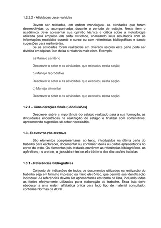 1.2.2.2 - Atividades desenvolvidas
Devem ser relatadas, em ordem cronológica, as atividades que foram
desenvolvidas ou acompanhadas durante o período de estágio. Neste item o
acadêmico deve apresentar sua opinião técnica e crítica sobre a metodologia
utilizada pela empresa em cada atividade, analisando seus resultados com as
informações recebidas durante o curso ou com referências bibliográficas e dando
sugestões para melhorá-las.
Se as atividades foram realizadas em diversos setores esta parte pode ser
dividida em tópicos, isto deixa o relatório mais claro. Exemplo:
a) Manejo sanitário
Descrever o setor e as atividades que executou nesta seção.
b) Manejo reprodutivo
Descrever o setor e as atividades que executou nesta seção
c) Manejo alimentar
Descrever o setor e as atividades que executou nesta seção
1.2.3 – Considerações finais (Conclusões)
Descrever sobre a importância do estágio realizado para a sua formação, as
dificuldades encontradas na realização do estágio e finalizar com comentários,
apresentando sugestões se achar necessário.
1.3 - ELEMENTOS PÓS-TEXTUAIS
São elementos complementares ao texto, introduzidos na última parte do
trabalho para esclarecer, documentar ou confirmar idéias ou dados apresentados no
corpo do texto. Os elementos pós-textuais envolvem as referências bibliográficas, os
apêndices, os anexos, o glossário e textos elucidativos das discussões tratadas.
1.3.1 - Referências bibliográficas
Conjunto de indicações de todos os documentos utilizados na realização do
trabalho seja em formato impresso ou meio eletrônico, que permite sua identificação
individual. As referências devem ser apresentadas em forma de lista, incluindo todas
as fontes efetivamente utilizadas para elaboração do trabalho. Essa lista deve
obedecer a uma ordem alfabética única para todo tipo de material consultado,
conforme Normas da ABNT.
 