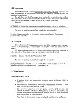 1.3.2 - Apêndices
Elemento opcional. Todos os documentos elaborados pelo autor e que servem
para complementar as informações fornecidas no corpo do trabalho podem ser
colocados em apêndices.
Os apêndices são identificados por letras maiúsculas consecutivas, travessão e
pelos respectivos títulos. Excepcionalmente utilizam-se letras maiúsculas dobradas na
identificação dos apêndices, quando esgotadas as 23 letras do alfabeto.
Exemplo:
APÊNDICE A – Fotografia dos equipamentos adquiridos para o setor de avicultura.
No corpo do relatório deve-se fazer citação dos apêndices. Ex.:
As fotografias apresentadas no Apêndice A ilustram como ficaram dispostos os
equipamentos adquiridos.
1.3.3 - Anexos
Elemento opcional. Todos os documentos não elaborados pelo autor, mas que
servem de fundamentação, comprovação e ilustração podem ser colocados em
anexos.
Os anexos são identificados por letras maiúsculas consecutivas, travessão e
pelos respectivos títulos e devem ser apresentados no sumário. Exemplo:
ANEXO A – Decreto nº 2.208, de 17 de abril de 1997
No corpo do relatório deve-se fazer citação dos anexos. Ex.:
O artigo 3º do decreto nº 2.208 de 17 de abril de 1997 esclarece sobre os níveis de
abrangência da educação profissional..... (ver ANEXO A)
2 - FORMATAÇÃO
2.1 - FORMATAÇÃO DO TEXTO
 O relatório deverá ser apresentado em papel branco de formato A4 (21 x
29,7cm).
 Recomenda-se para digitação a utilização da fonte Arial, tamanho 12 para
texto e tamanho 10 para notas de rodapé.
 Espaçamento: 1,5 para o texto em geral, e simples (1,0) em caso de
tabelas, legendas, referências bibliográficas e divisões secundárias do
sumário. Nas referências bibliográficas, deve-se deixar um espaçamento de
seis pontos depois de cada referência.
 Para efeito de alinhamento, deverá ser utilizado o alinhamento justificado.
 
