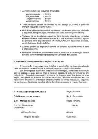  As margens terão as seguintes dimensões:
Margem superior – 2,0 cm
Margem inferior – 2,0 cm.
Margem esquerda – 3,0 cm
Margem direita – 2,0 cm
 Todo parágrafo deverá ser iniciado no 11° espaço (1,25 cm), a partir da
margem esquerda (exceto títulos).
 O título de toda divisão principal será escrito em letras maiúsculas, alinhado
à esquerda, sem pontuação, iniciando-se o texto a dois espaços abaixo.
 Todas as folhas do relatório, a partir da folha de rosto, deverão ser contadas
seqüencialmente, mas não numeradas. A numeração será colocada, a partir
da primeira folha da parte textual (INTRODUÇÃO), em algarismos arábicos,
no canto inferior direito da folha.
 A última palavra da página não deverá ser dividida, a palavra deverá ir para
a página seguinte.
 O relatório deverá ser impresso em frente e verso, e a encadernação deverá
ser feita conforme modelo proposto pela Comissão de Estágios.
2.2 - NUMERAÇÃO PROGRESSIVA DAS SEÇÕES DO RELATÓRIO
A numeração progressiva para divisões e subdivisões do texto do relatório
deve ser adotada para evidenciar a sistematização do conteúdo do trabalho.
São empregados algarismos arábicos na numeração, separando-os do título
por um espaço, seguido por um hífen e mais um espaço. O texto deve iniciar-se em
outra linha. Quando for necessário enumerar os diversos assuntos dentro de uma
seção, esta pode ser dividida em seção secundária, terciária, quaternária etc. Se
necessário, em alíneas, ordenadas alfabeticamente por letras minúsculas, seguidas
de parênteses. As alíneas, exceto a última, terminam em ponto e vírgula. Exemplo:
3 - ATIVIDADES DESENVOLVIDAS Seção Primária
3.1 - BOVINOCULTURA DE LEITE Seção Secundária
3.1.1 - Manejo de crias Seção Terciária
3.1.1.1 - Alimentação Seção
Quaternária
a) Creep feeding Alíneas
- Preparo da ração Subalíneas
 