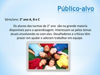 Série/ano: 2° ano A, B e C
      Os alunos das turmas de 2° ano são na grande maioria
   disponíveis para a aprendizagem. Interessam-se pelos temas
    atuais envolvendo-se com eles. Desafiadores e críticos têm
        prazer em ajudar e adoram trabalhar em equipe.
 