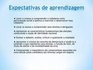 ★ Levar a criança a compreender a cidadania como
participação social e política e exercitar e desenvolver essa
cidadania
★ Levar os alunos a compreender seus direitos e obrigações
★ Apresentar as características fundamentais das eleições,
construindo a noção de identidade nacional
★ Ensinar a debater, avaliar, criticar e questionar a realidade
★ Aproximar a criança do conceito de democracia e ajudá-la a
entender o que representa uma eleição, a função do voto, do
título de eleitor e da inviolabilidade da urna
★ Compreender a importância dos compromissos assumidos em
uma eleição pelos candidatos aos diversos cargos em disputa
 