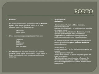 Comer: Há muitos restaurantes típicos no  Cais da Ribeira ; se está bom tempo, pode-se jantar ao ar livre, olhando para o rio. Destacam-se: -Mercearia -Dom Tonho Otros restaurantes prestigiados no Porto são: -Tripeiro. -Bule. -D.Manuel -Foz Velha -Bull and Bear. Em  Matosinhos , no Porto artificial de Leixões, pode-se comer peixe muito fresco, a bom preço; lá ficam muitos locais com pequenas esplanadas cobertas. Alojamento No centro: -Internacional 2*, num edifício histórico, Patrimonio Mundial. -Pensão dos Aliados 2*, na movimentada Avenida do mesmo nome. -Dom Enrique 3*, no coração da cidade, tem 17 andares e um bar com vista panorámica. -Pestana Porto, na Ribeira, num conjunto de edifícios restaurados, com vistas fabulosas. Se estão a viajar de carro, não procurem hotel no centro; é melhor um  perto da Avda. Boavista , nomeadamente: -Hotel Douro 3* -Hotel Boavista 3*, na Foz de Douro, com vistas ao oceano. -Hotel Ipanema Porto 4* -Hotel Porto Palácio 5*, muito elegante, perto da  Praia e do centro.  -Também podem experimentar a Pousada do Convento de Freixo, num edifício restaurado inicialmente por Fernando Távora, recentemente inaugurada. 