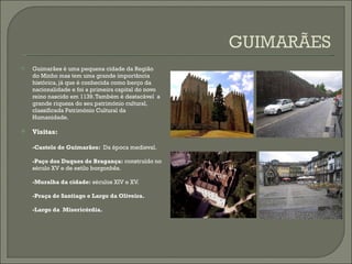 Guimarães é uma pequena cidade da Região do Minho mas tem uma grande importância histórica, já que é conhecida como berço da nacionalidade e foi a primeira capital do novo reino nascido em 1139. Também é destacável  a grande riqueza do seu património cultural,  classificada Património Cultural da Humanidade. Visitas: -Castelo de Guimarães:   Da época medieval. -Paço dos Duques de Bragança:  construído no século XV e de estilo borgonhês.  -Muralha da cidade:  séculos XIV e XV. -Praça de Santiago e Largo da Oliveira. -Largo da  Misericórdia. 
