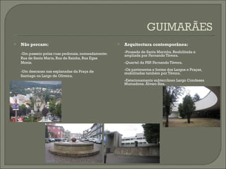 Não percam: -Um passeio pelas ruas pedonais, nomeadamente: Rua de Santa Maria, Rua de Rainha, Rua Egas Moniz. -Um descanso nas esplanadas da Praça de Santiago ou Largo de Oliveira. Arquitectura contemporânea: -Pousada de Santa Marinha. Reabilitada e ampliada por Fernando Távora. -Quartel da PSP. Fernando Távora. -Os pavimentos e fontes dos Largos e Praças,  reabilitadas também por Távora. -Estacionamento subterrâneo Largo Condessa Mumadona. Álvaro Siza. 