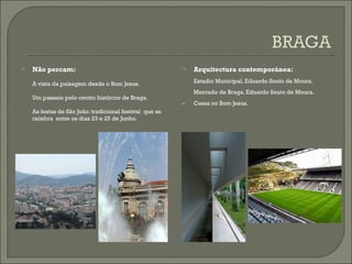 Não percam: A vista da paisagem desde o Bom Jesus. Um passeio pelo centro histórico de Braga. As festas de São João: tradicional festival  que se celebra  entre os dias 23 e 25 de Junho. Arquitectura contemporánea: Estadio Municipal. Eduardo Souto de Moura. Mercado de Braga. Eduardo Souto de Moura. - Casas no Bom Jesus. 