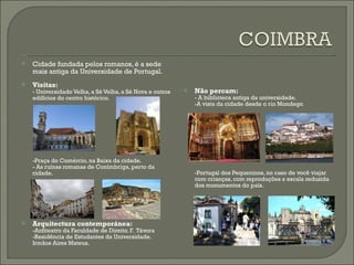 Cidade fundada pelos romanos, é a sede mais antiga da Universidade de Portugal. Visitas: - Universidade Velha, a Sé Velha, a Sé Nova e outros edifícios do centro histórico. -Praça do Comércio, na Baixa da cidade. - As ruínas romanas de Conímbriga, perto da cidade. Arquitectura contemporánea: -Anfiteatro da Faculdade de Direito. F.  Távora -Residência de Estudantes da Universidade. Irmãos Aires Mateus. Não percam: - A biblioteca antiga da universidade. -A vista da cidade desde o rio Mondego -Portugal dos Pequeninos, no caso de você viajar com crianças, com reproduções a escala reduzida dos monumentos do país. 