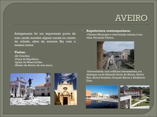 Antigamente foi um  importante porto de mar; ainda mantém alguns canais no centro da cidade, além da enorme Ria com o mesmo nome. Visitas: -Sé Catedral. -Praça da República. -Igreja da Misericórdia. -Museu de Aveiro, de arte sacra. Arquitectura contemporânea: -Câmara Municipal e intervenção urbana à sua volta. Fernando Távora. -Universidade, com edifícios interessantes, em destaque os de Eduardo Souto de Moura, Álvaro Siza, Alcino Soutinho, Gonçalo Byrne e Adalberto Dias. 