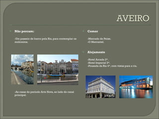 Não percam: -Um passeio de barco pela Ria, para contemplar os moliceiros. -As casas do período Arte Nova, ao lado do canal principal. Comer -Mercado do Peixe. -O Mercantel. Alojamento -Hotel Arcada 2*. -Hotel Imperial 3*. -Pousada da Ria 4*, com vistas para a ria. 