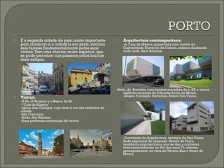 É a segunda cidade do país, muito importante pelo comércio e a indústria em geral, embora seia famosa fundamentalmente pelos seus vinhos. Tem uma charme muito especial, que se pode perceber nos passeios pelos bairros mais antigos. Visitas: -A Sé, O Terreiro e o Bairro da Sé. -“Cais da Ribeira”. -Igreja dos Clérigos, cuja torre é um dos símbolos da cidade. -São Francisco. -Avda. dos Aliados. -Ruas pedonais comerciais do centro. Arquitectura contemporânea: -A Casa da Música, projectada com motivo da Capitalidade Europeia da Cultura, embora finalizada mais tarde. Rem Koolhas. -Avda. da  Boavista, com bonitas moradias do s. XX e vários edifícios recentes de Eduardo Souto de Moura. -Museu Fundação Serralves. Álvaro Siza Vieira. -Faculdade de Arquitectura, também de Siza Vieira.  Sede espiritual da chamada  Escola do Porto, tendência arquitectónica que se deu a conhecer  internacionalmente no fim dos anos 70, através,  principalmente, da obra de Távora, Siza e Souto de Moura. 