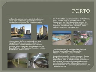 -A Casa dos Vinte e quatro, a reabilitação duma antiga torre perto da Sé, que estabelece um interesante diálogo com ela. Fernando Távora. -O novo Metro do Porto, projectado por uma equipa formada pelos mais reconhecidos arquitectos da cidade, chefiados por Eduardo Souto de Moura. Destacam deste as estações da Casa da Música e de Trindade. Também a estação de São Bento, de Siza Vieira. Em  Matosinhos , as primeiras obras de Siza Vieira, que lá nasceu, entre as quais a Casa de Chá (restaurante) Boa Vista, as piscinas naturais de Leça de Palmeira; a Quinta da Conceição, com o magnífico Pavilhão de Ténis, de Távora, o seu mestre, e uma outra piscina de Siza.  -Tambêm cá ficam as famosas Casas pátio de Souto de Moura, a Câmara Municipal e a Biblioteca, ambas de Alcino Soutinho. Nesta cidade, que eles própios chamam a Cidade dos Arquitectos, já têm projectada a Casa da Arquitectura, e até os mapas contêm a localização das obras de arquitectura contemporânea mais importantes. Para maior informação podem-se dirigir ao Centro de Documentação Álvaro Siza, na Câmara Municipal. 
