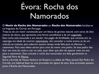 Évora: Rocha dos Namorados O  Menir da Rocha dos Namorados  ou  Rocha dos Namorados  localiza-se na freguesia do Corval,  em Portugal . Trata-se  de um menir constituído por um bloco de granito natural, com cerca de dois metros de altura, que apresenta uma forma semelhante à de um  cogumelo . Esta rocha está associada a um secular rito pagão de fertilidade, que consiste em: as raparigas em idade de contrair  matrimónio , vão consultar a rocha (como se de um oráculo se tratasse, para saberem quanto tempo ainda falta para se efectuar o casamento. Para esse efeito atiram para cima do menir uma pedra. Se essa pedra não ficar em cima da rocha e cair no solo, quer dizer que têm de esperar mais um ano para o casamento. Esta consulta à rocha dos namorados era feita geralmente na Segunda Feira de  Páscoa . Entre a Ermida de Nossa Senhora do Rosário e a aldeia do Mato (actual São Pedro do Corval), era habitual fazer-se uma procissão em época de seca. Essa procissão passava junto à Rocha dos Namorados. 