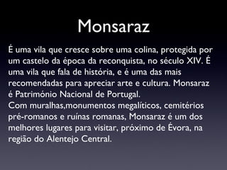 Monsaraz É uma vila que cresce sobre uma colina, protegida por um castelo da época da reconquista, no século XIV. É uma vila  que fala de história, e é uma das mais recomendadas para apreciar arte e cultura. Monsaraz é Património Nacional de Portugal. Com muralhas,monumentos megalíticos, cemitérios pré-romanos e ruínas romanas, Monsaraz é um dos melhores lugares para visitar, próximo de Évora, na região do Alentejo Central. 