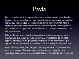 Pavia De características tipicamente alentejanas, é considerada uma das vilas brancas menos atacada pelo mau gosto das tintas berrantes, dos azulejos hidráulicos nas paredes e dos alumínios. Pavia mantém, ainda hoje, o rosto do povoado antiquíssimo que é, dominado pelas construções de um só piso térreo, portais à escala humana e chaminés ressaltadas com volumes típicos. Falar de Pavia em termos de urbanização é também descrever uma harmoniosa disposição de ruas compridas, ora ladeadas de grandes espaços abertos, ora de pequenas e estreitas vielas transversais, que apesar das suas modestas proporções, oferecem singular luminosidade.  A vila oferece, assim, uma imagem real do passado e do presente, de uma terra do Alto Alentejo, com um sistema de economia rural, orientado para a exploração do latifúndio, desde o tempo dos Romanos. 