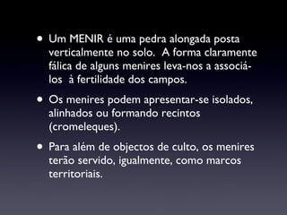 Um MENIR é uma pedra alongada posta verticalmente no solo.  A forma claramente fálica de alguns menires leva-nos a associá-los  à fertilidade dos campos. Os menires podem apresentar-se isolados, alinhados ou formando recintos (cromeleques). Para além de objectos de culto, os menires  terão servido, igualmente, como marcos territoriais. 