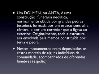 Um DOLMEN, ou ANTA, é uma construção  funerária neolítica, normalmente obtida por grandes pedras (esteios), formada por um espaço central, a câmara, e por um corredor que a ligava ao exterior. Originalmente, toda a estrutura era envolvida pela mamoa constituída por terra e pedra. Nestes monumentos eram depositados os restos mortais de alguns indivíduos da comunidade, acompanhados de oferendas fúnebres (espólio). 