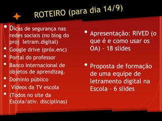 • Dicas de segurança nas
redes sociais (no blog do
proj letram.digital)
• Google drive (próx.enc)
• Portal do professor
• Banco internacional de
objetos de aprendizag.
• Domínio público
• Vídeos da TV escola
• (Todos no site da
Escola/ativ. disciplinas)
• Apresentação: RIVED (o
que é e como usar os
OA) – 18 slides
• Proposta de formação
de uma equipe de
letramento digital na
Escola – 6 slides
 