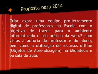 Criar agora uma equipe pró-letramento
digital de professores na Escola com o
objetivo de trazer para o ambiente
informatizado o uso prático da web.2 com
vistas à autoria do professor e do aluno,
bem como a utilização de recursos offline
(Objetos de Aprendizagem) na Midiateca e
ou sala de aula.
 
