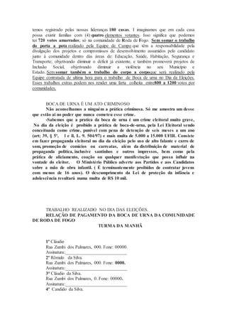 temos registrado pelas nossas lideranças 180 casas. I imaginamos que em cada casa
possa existir famílias com (4) quatro elementos votantes. Isso significa que podemos
ter 720 votos amarrados; só na comunidade de Roda de Fogo. Sem somar o trabalho
do porta a pota realizado pela Equipe de Campo que têm a responsabilidade pela
divulgação dos projetos e compromissos de desenvolvimento assumidos pelo candidato
junto à comunidade dentro dás áreas de: Educação, Saúde, Habitação, Segurança e
Transporte; objetivando diminuir o déficit já existente, e também promoverá projetos de
Inclusão Social, objetivando diminuir a violência no seu Município e
Estado. Sem somar também o trabalho do corpo a corpoque será realizado pela
Equipe contratada de ultima hora para o trabalho de Boca de urna no Dia da Eleições.
Esses trabalhos extras podem nos render uma farta colheita entre800 a 1200 votos por
comunidades.
BOCA DE URNA É UM ATO CRIMINOSO
Não aconselhamos a ninguém a prática criminosa. Só me amostra um desse
que estão ai no poder que nunca cometeu esse crime.
-Sabemos que a pratica da boca de urna é um crime eleitoral muito grave,
No dia da eleição é proibido a prática de boca-de-urna, pela Lei Eleitoral sendo
conceituada como crime, punível com pena de detenção de seis meses a um ano
(art; 39, § 5º, l e ll, L. 9. 504/97) e mais multa de 5.000 a 15.000 UFIR. Consiste
em fazer propaganda eleitoral no dia da eleição pelo uso de alto falante e carro de
som, promoção de comícios ou carreatas, além da distribuição de material de
propaganda politica, inclusive santinhos e outros impressos, bem como pela
prática de aliciamento, coação ou qualquer manifestação que possa influir na
vontade do eleitor. O Ministério Público adverte aos Partidos e aos Candidatos
sobre a mão de obra infantil. ( É terminantemente proibidos de contratar jovens
com menos de 16 anos). O descumprimento da Lei de proteção da infância e
adolescência resultará numa multa de R$ 10 mil.
TRABALHO REALIZADO NO DIA DAS ELEIÇÕES.
RELAÇÃO DE PAGAMENTO DA BOCA DE URNA DA COMUNIDADE
DE RODA DE FOGO
TURMA DA MANHÃ
1º Cláudio
Rua Zumbi dos Palmares, 000. Fone: 00000.
Assinatura:___________________________
2º Rômulo da Silva.
Rua Zumbi dos Palmares, 000. Fone: 0000.
Assinatura:___________________________
3° Cláudio da Silva.
Rua Zumbi dos Palmares, 0. Fone: 00000.
Assinatura:___________________________
4º Candido da Silva.
 